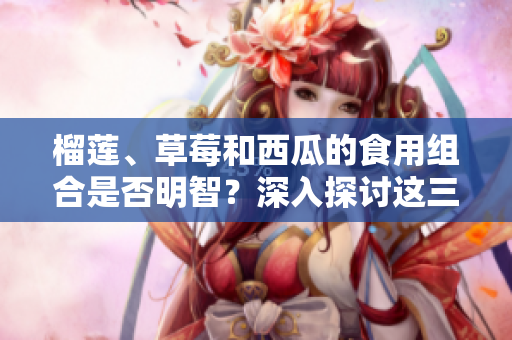 榴莲、草莓和西瓜的食用组合是否明智？深入探讨这三种水果潜在的危险和益处
