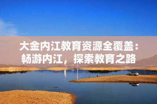 大金内江教育资源全覆盖：畅游内江，探索教育之路
