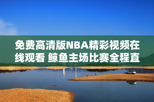 免费高清版NBA精彩视频在线观看 鲸鱼主场比赛全程直播