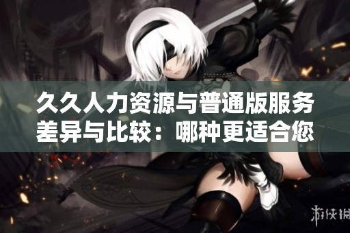 久久人力资源与普通版服务差异与比较：哪种更适合您的企业需求？