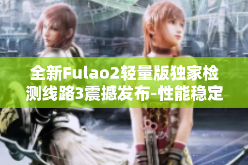 全新Fulao2轻量版独家检测线路3震撼发布-性能稳定又高效