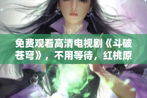 免费观看高清电视剧《斗破苍穹》，不用等待，红桃原创独家播放！