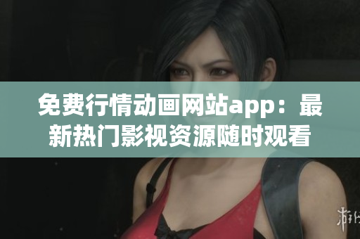 免费行情动画网站app：最新热门影视资源随时观看