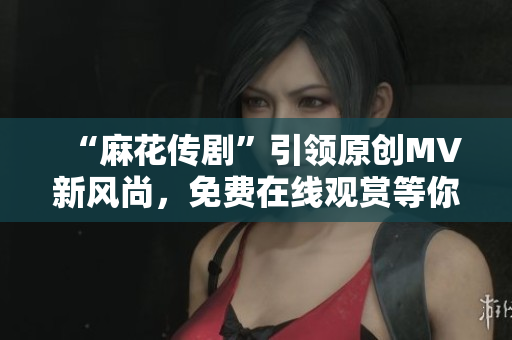 “麻花传剧”引领原创MV新风尚，免费在线观赏等你来！