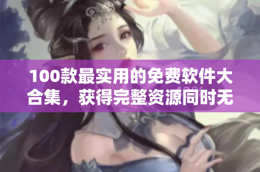 100款最实用的免费软件大合集，获得完整资源同时无需花费任何费用
