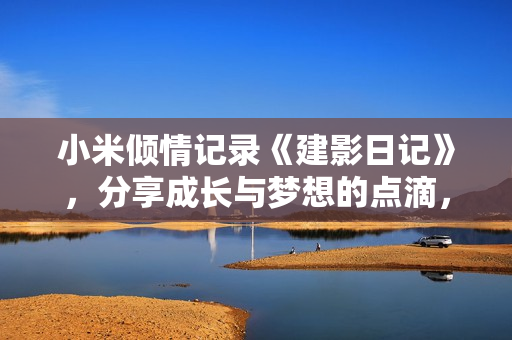 小米倾情记录《建影日记》，分享成长与梦想的点滴，让心灵有所感悟