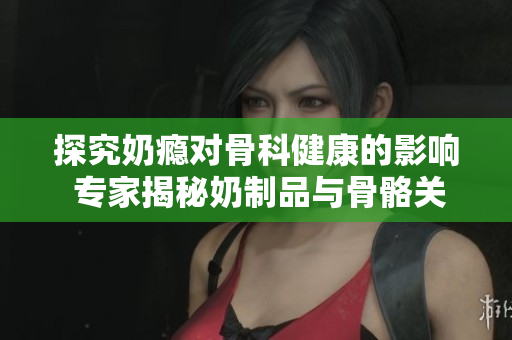 探究奶瘾对骨科健康的影响 专家揭秘奶制品与骨骼关系