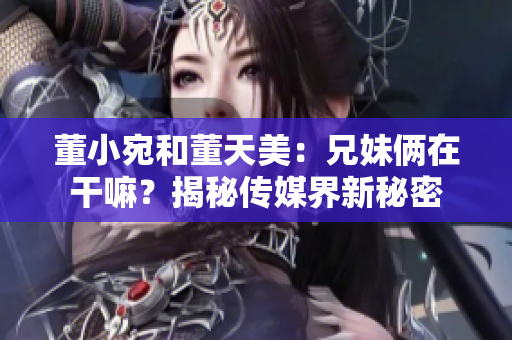 董小宛和董天美：兄妹俩在干嘛？揭秘传媒界新秘密
