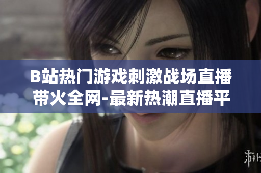 B站热门游戏刺激战场直播带火全网-最新热潮直播平台 B站刺激战场直播频道劲爆开放