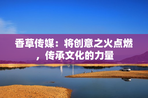 香草传媒：将创意之火点燃，传承文化的力量