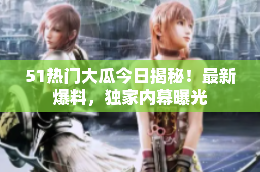 51热门大瓜今日揭秘！最新爆料，独家内幕曝光