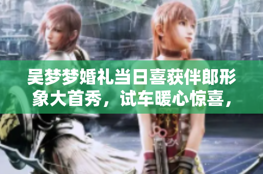 吴梦梦婚礼当日喜获伴郎形象大首秀，试车暖心惊喜，幸福新娘搬家精彩上演