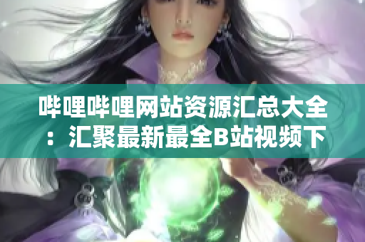 哔哩哔哩网站资源汇总大全：汇聚最新最全B站视频下载服务及使用攻略