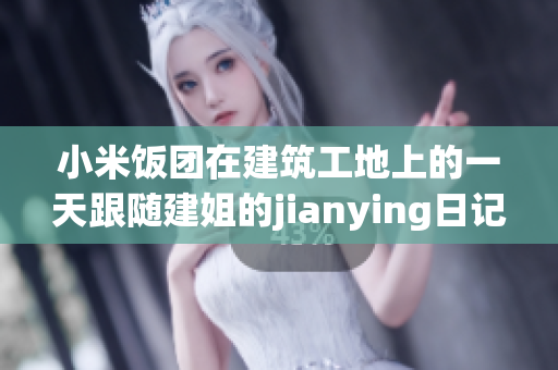 小米饭团在建筑工地上的一天跟随建姐的jianying日记