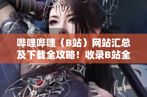 哔哩哔哩（B站）网站汇总及下载全攻略！收录B站全站资源，一网打尽，无需翻墙下载。