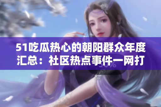 51吃瓜热心的朝阳群众年度汇总：社区热点事件一网打尽