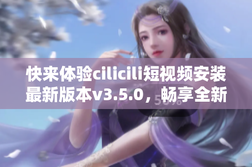 快来体验cilicili短视频安装最新版本v3.5.0，畅享全新功能！