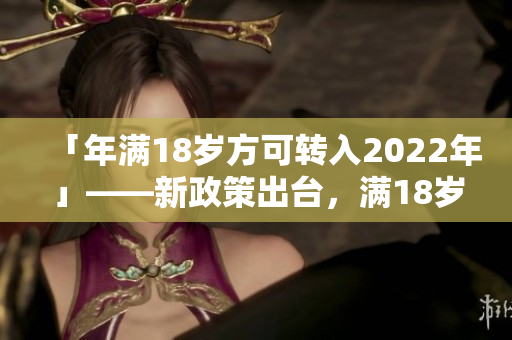 「年满18岁方可转入2022年」——新政策出台，满18岁方可转入2022年