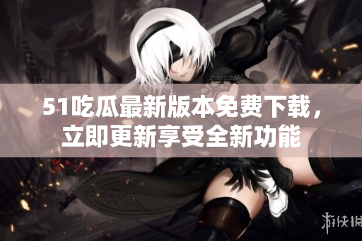 51吃瓜最新版本免费下载，立即更新享受全新功能