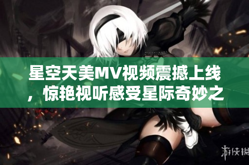 星空天美MV视频震撼上线，惊艳视听感受星际奇妙之旅