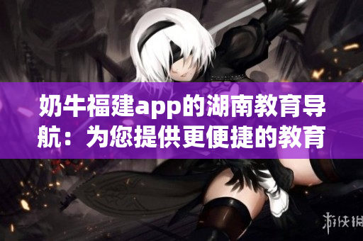奶牛福建app的湖南教育导航：为您提供更便捷的教育资源获取方式