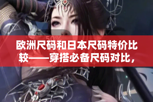 欧洲尺码和日本尺码特价比较——穿搭必备尺码对比，优惠折扣抢购