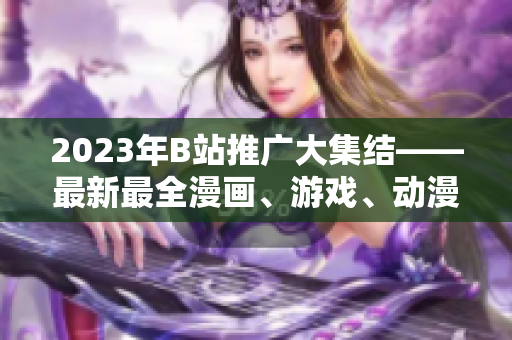 2023年B站推广大集结——最新最全漫画、游戏、动漫等全方位内容一网打尽