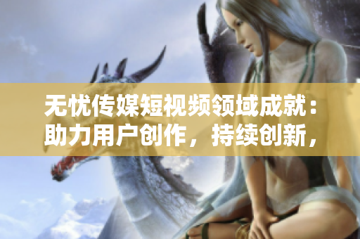 无忧传媒短视频领域成就：助力用户创作，持续创新，赢得市场广泛认可