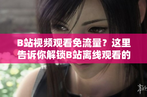 B站视频观看免流量？这里告诉你解锁B站离线观看的方法