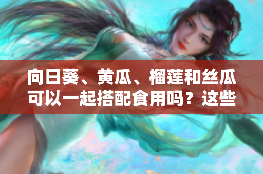 向日葵、黄瓜、榴莲和丝瓜可以一起搭配食用吗？这些食物组合是否健康？