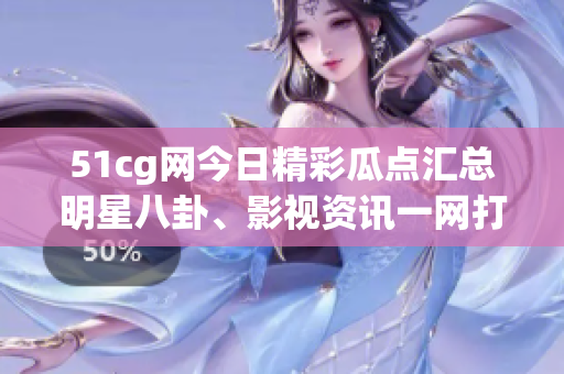 51cg网今日精彩瓜点汇总明星八卦、影视资讯一网打尽