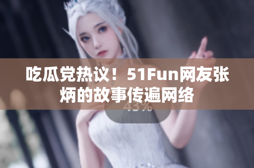 吃瓜党热议！51Fun网友张炳的故事传遍网络