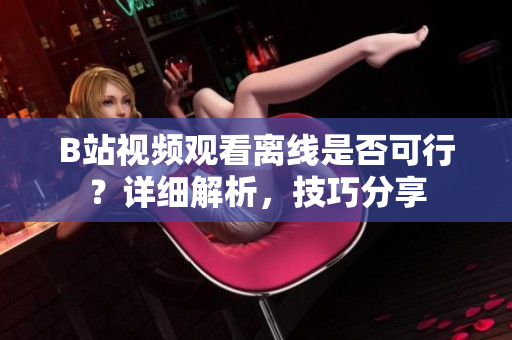 B站视频观看离线是否可行？详细解析，技巧分享