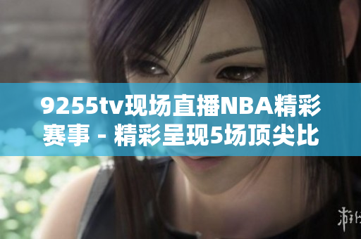 9255tv现场直播NBA精彩赛事 - 精彩呈现5场顶尖比赛
