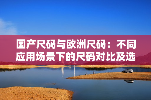 国产尺码与欧洲尺码：不同应用场景下的尺码对比及选择技巧
