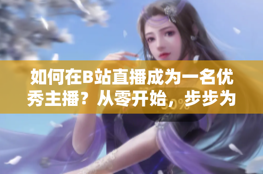 如何在B站直播成为一名优秀主播？从零开始，步步为营，全方位教你如何在B站进行直播。
