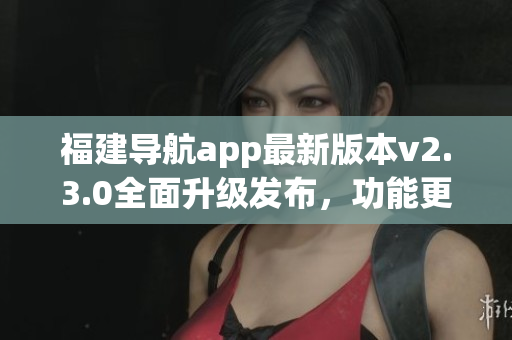 福建导航app最新版本v2.3.0全面升级发布，功能更全面易用