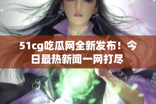 51cg吃瓜网全新发布！今日最热新闻一网打尽 