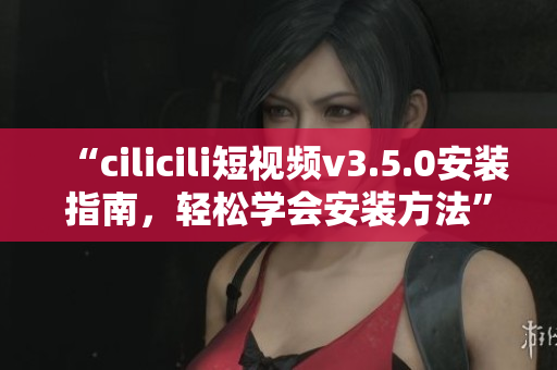 “cilicili短视频v3.5.0安装指南，轻松学会安装方法”