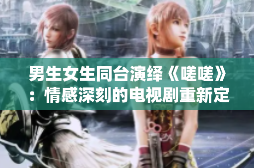男生女生同台演绎《嗟嗟》：情感深刻的电视剧重新定义