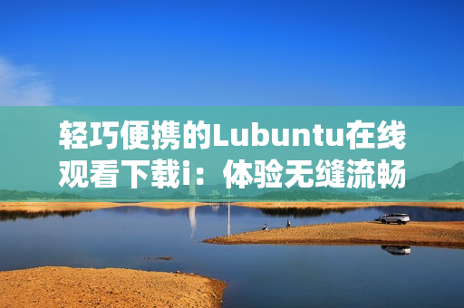 轻巧便携的Lubuntu在线观看下载i：体验无缝流畅的操作系统