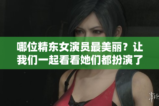 哪位精东女演员最美丽？让我们一起看看她们都扮演了哪些角色