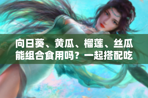 向日葵、黄瓜、榴莲、丝瓜能组合食用吗？一起搭配吃有哪些好处和注意事项？