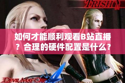 如何才能顺利观看B站直播？合理的硬件配置是什么？