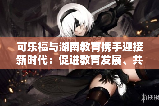可乐福与湖南教育携手迎接新时代：促进教育发展、共享成果