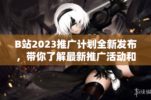 B站2023推广计划全新发布，带你了解最新推广活动和内容创作机会