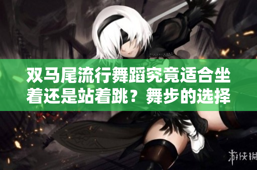 双马尾流行舞蹈究竟适合坐着还是站着跳？舞步的选择对身体有什么影响？