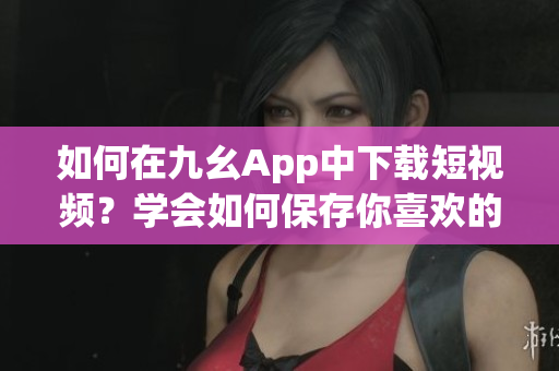 如何在九幺App中下载短视频？学会如何保存你喜欢的九幺短视频