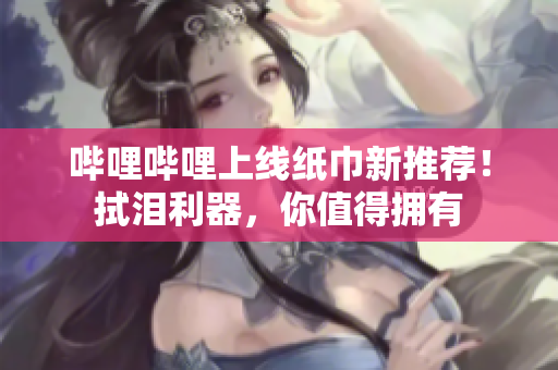 哔哩哔哩上线纸巾新推荐！拭泪利器，你值得拥有