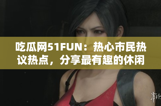 吃瓜网51FUN：热心市民热议热点，分享最有趣的休闲生活活动